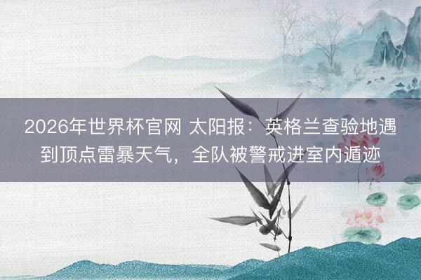 2026年世界杯官网 太阳报：英格兰查验地遇到顶点雷暴天气，全队被警戒进室内遁迹