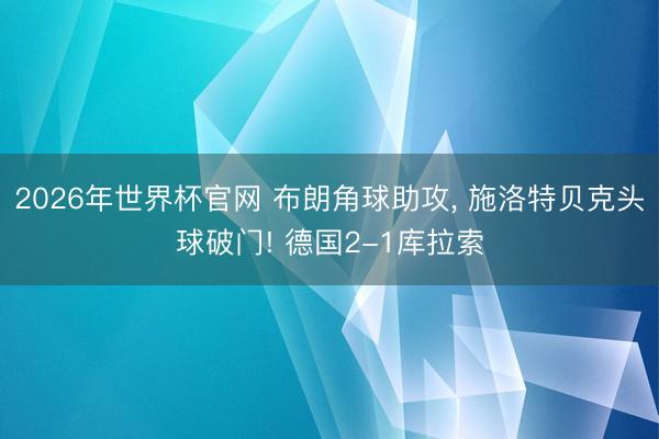 2026年世界杯官网 布朗角球助攻， 施洛特贝克头球破门! 德国2-1库拉索