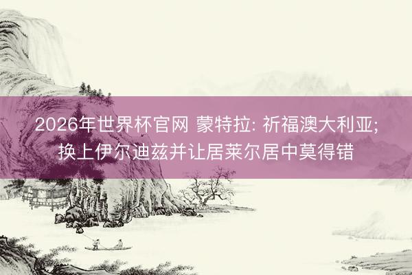 2026年世界杯官网 蒙特拉: 祈福澳大利亚;换上伊尔迪兹并让居莱尔居中莫得错