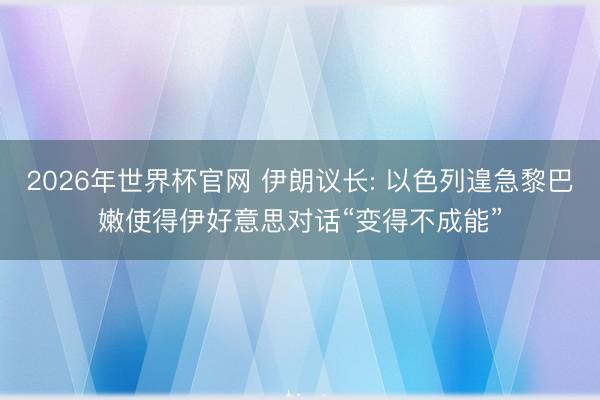 2026年世界杯官网 伊朗议长: 以色列遑急黎巴嫩使得伊好意思对话“变得不成能”