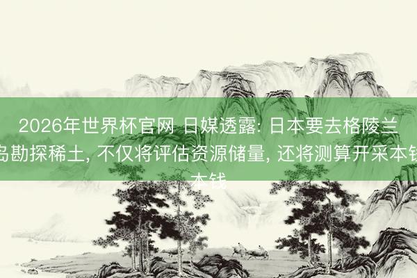 2026年世界杯官网 日媒透露: 日本要去格陵兰岛勘探稀土， 不仅将评估资源储量， 还将测算开采本钱