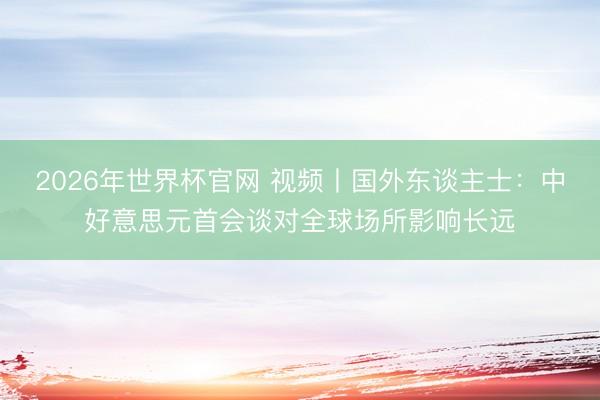 2026年世界杯官网 视频丨国外东谈主士：中好意思元首会谈对全球场所影响长远