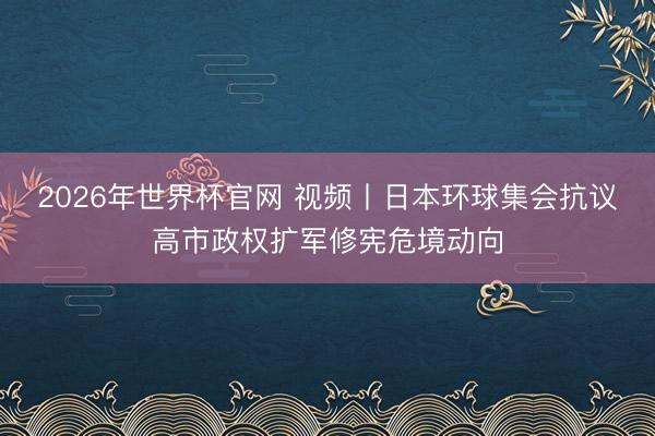 2026年世界杯官网 视频丨日本环球集会抗议高市政权扩军修宪危境动向