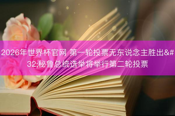 2026年世界杯官网 第一轮投票无东说念主胜出 秘鲁总统选举将举行第二轮投票