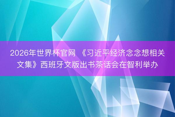 2026年世界杯官网 《习近平经济念念想相关文集》西班牙文版出书茶话会在智利举办