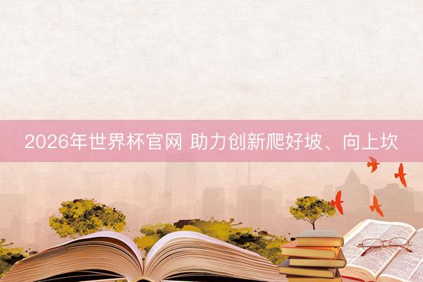 2026年世界杯官网 助力创新爬好坡、向上坎