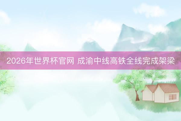 2026年世界杯官网 成渝中线高铁全线完成架梁