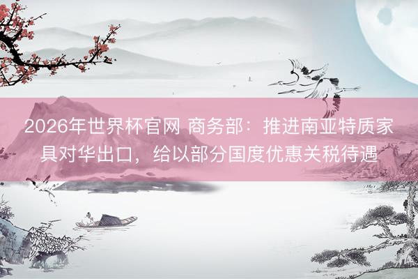 2026年世界杯官网 商务部：推进南亚特质家具对华出口，给以部分国度优惠关税待遇