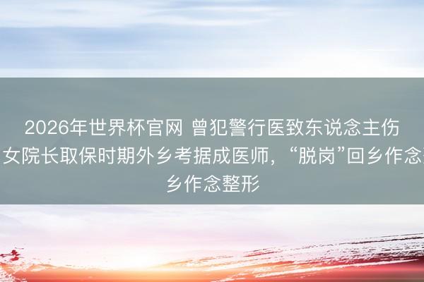 2026年世界杯官网 曾犯警行医致东说念主伤残！女院长取保时期外乡考据成医师，“脱岗”回乡作念整形