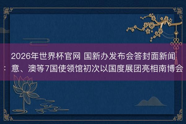 2026年世界杯官网 国新办发布会答封面新闻:意、澳等7国使领馆初次以国度展团亮相南博会