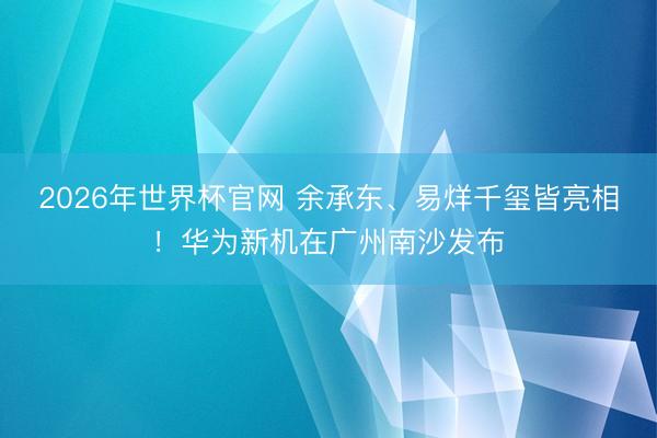 2026年世界杯官网 余承东、易烊千玺皆亮相！华为新机在广州南沙发布