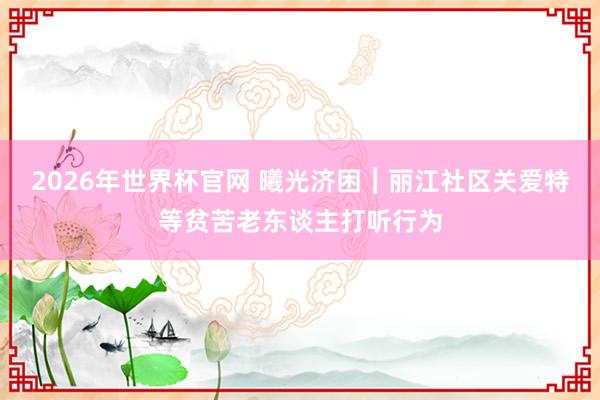 2026年世界杯官网 曦光济困︱丽江社区关爱特等贫苦老东谈主打听行为