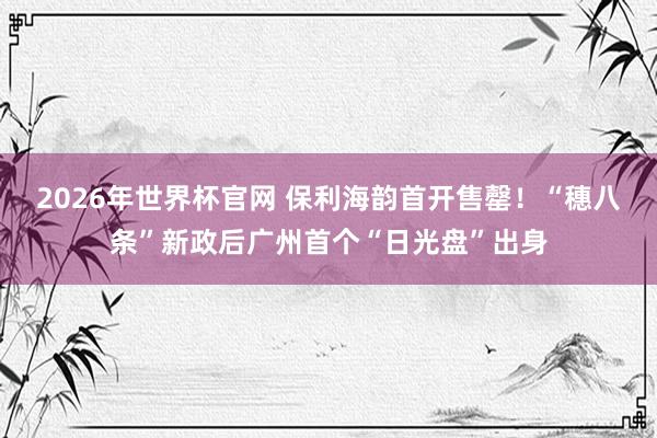 2026年世界杯官网 保利海韵首开售罄！“穗八条”新政后广州首个“日光盘”出身