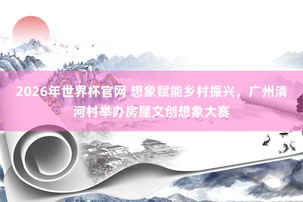 2026年世界杯官网 想象赋能乡村振兴,广州清河村举办房屋文创想象大赛