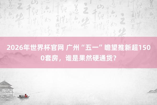 2026年世界杯官网 广州“五一”瞻望推新超1500套房,谁是果然硬通货?