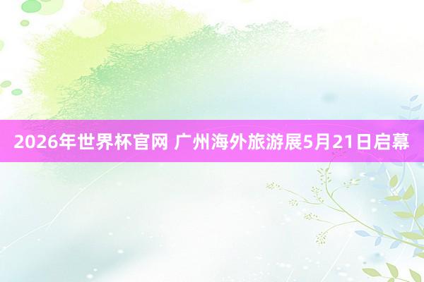 2026年世界杯官网 广州海外旅游展5月21日启幕