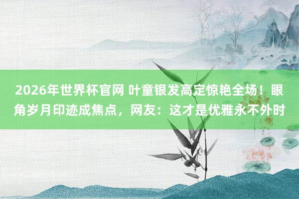 2026年世界杯官网 叶童银发高定惊艳全场！眼角岁月印迹成焦点，网友：这才是优雅永不外时
