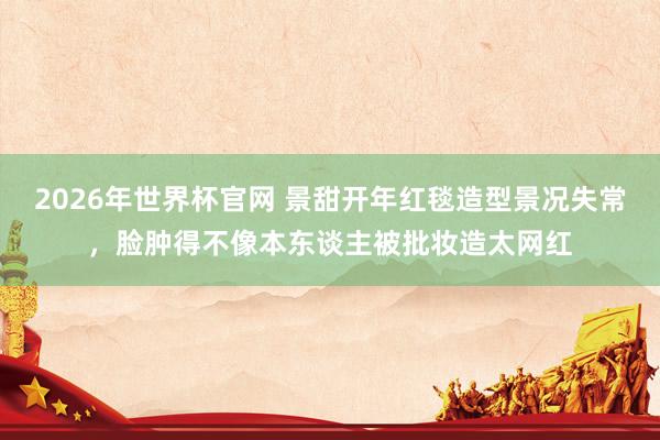 2026年世界杯官网 景甜开年红毯造型景况失常，脸肿得不像本东谈主被批妆造太网红