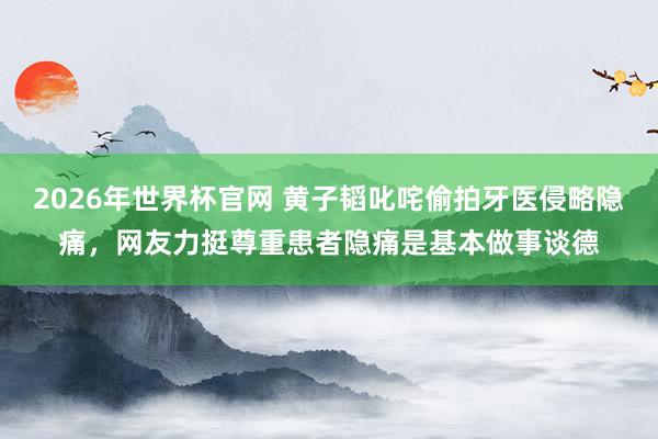 2026年世界杯官网 黄子韬叱咤偷拍牙医侵略隐痛,网友力挺尊重患者隐痛是基本做事谈德