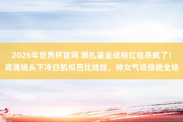 2026年世界杯官网 娜扎鎏金战袍红毯杀疯了！高清镜头下冷白肌似芭比娃娃，神女气场惊艳全场