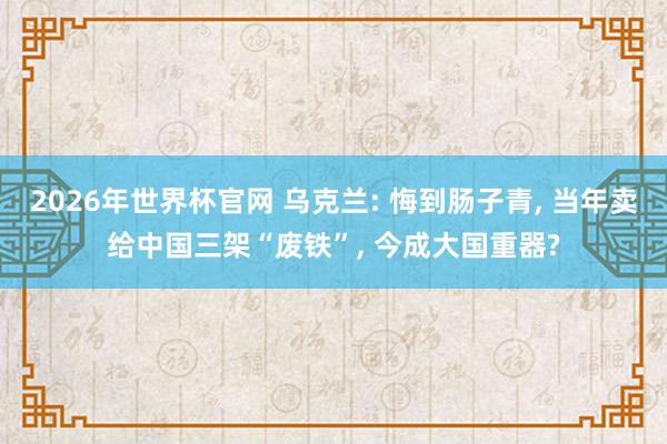 2026年世界杯官网 乌克兰: 悔到肠子青， 当年卖给中国三架“废铁”， 今成大国重器?