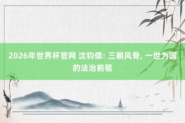 2026年世界杯官网 沈钧儒: 三朝风骨， 一世为国的法治前驱