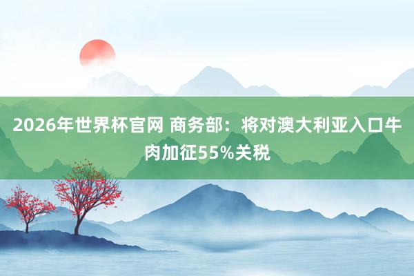 2026年世界杯官网 商务部：将对澳大利亚入口牛肉加征55%关税