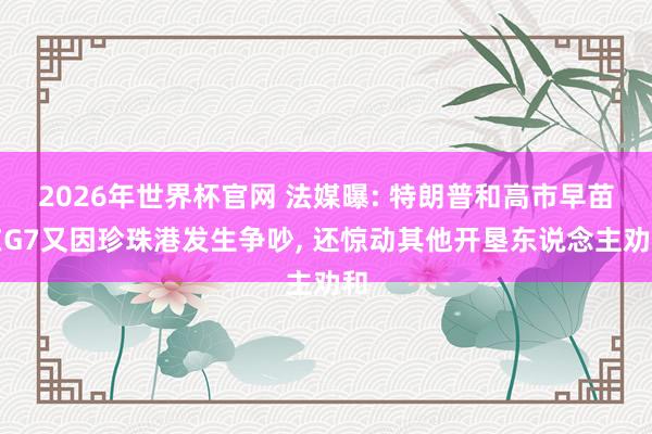 2026年世界杯官网 法媒曝: 特朗普和高市早苗在G7又因珍珠港发生争吵， 还惊动其他开垦东说念主劝和