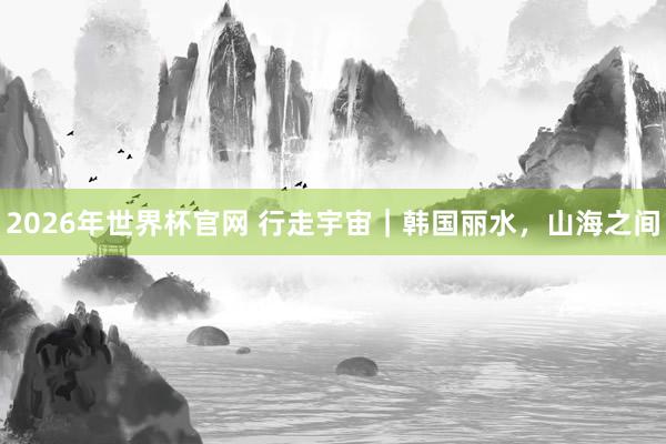 2026年世界杯官网 行走宇宙｜韩国丽水，山海之间