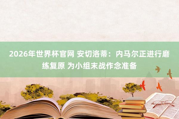 2026年世界杯官网 安切洛蒂：内马尔正进行磨练复原 为小组末战作念准备