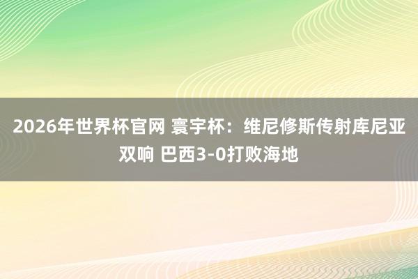 2026年世界杯官网 寰宇杯：维尼修斯传射库尼亚双响 巴西3-0打败海地