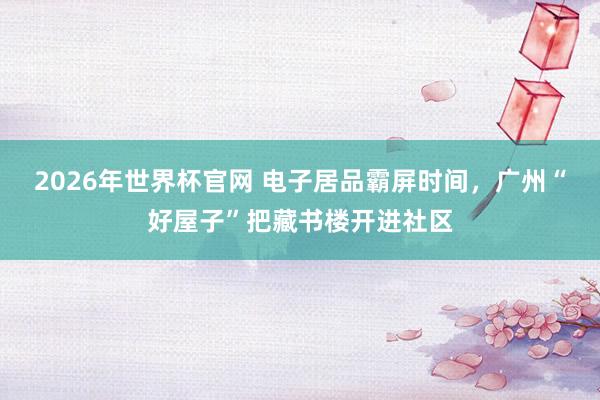 2026年世界杯官网 电子居品霸屏时间，广州“好屋子”把藏书楼开进社区