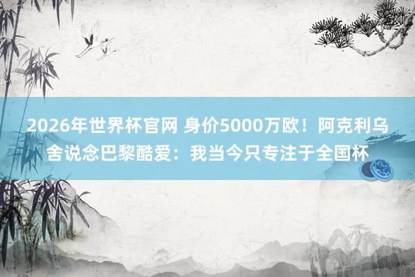 2026年世界杯官网 身价5000万欧!阿克利乌舍说念巴黎酷爱:我当今只专注于全国杯