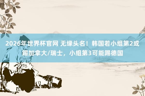 2026年世界杯官网 无缘头名！韩国若小组第2或踢加拿大/瑞士，小组第3可能踢德国